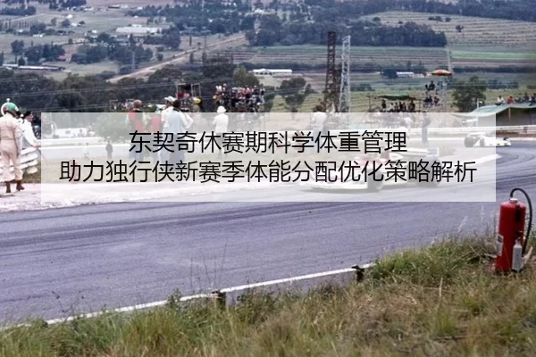 东契奇休赛期科学体重管理 助力独行侠新赛季体能分配优化策略解析