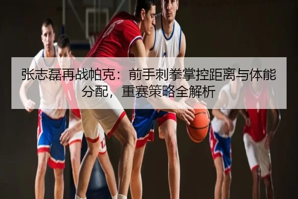 张志磊再战帕克：前手刺拳掌控距离与体能分配，重赛策略全解析